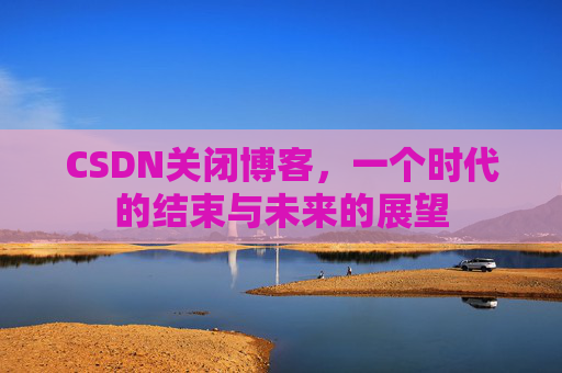 CSDN关闭博客，一个时代的结束与未来的展望